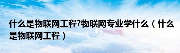 什么是物聯網工程?物聯網專業(yè)學什么（什么是物聯網工程）