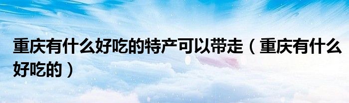 重慶有什么好吃的特產(chǎn)可以帶走（重慶有什么好吃的）