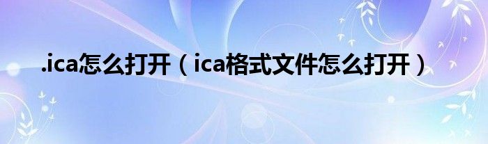 .ica怎么打開（ica格式文件怎么打開）