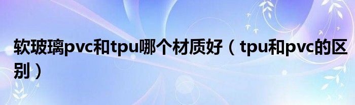 軟玻璃pvc和tpu哪個材質(zhì)好（tpu和pvc的區(qū)別）