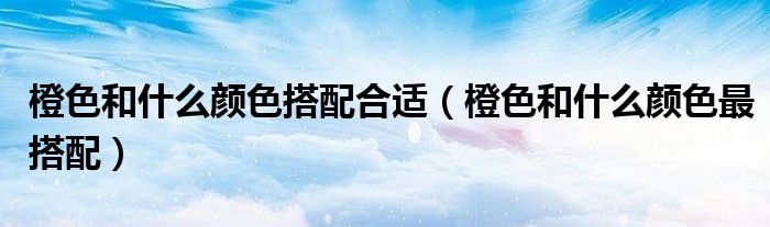 橙色和什么顏色搭配合適（橙色和什么顏色最搭配）