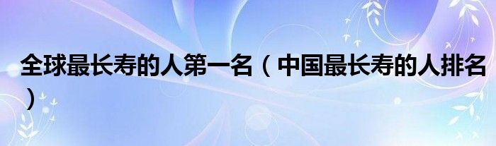 全球最長壽的人第一名（中國最長壽的人排名）