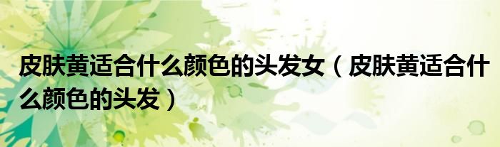 皮膚黃適合什么顏色的頭發(fā)女（皮膚黃適合什么顏色的頭發(fā)）