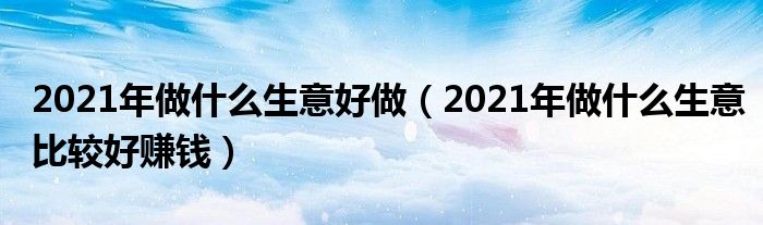 2021年做什么生意好做（2021年做什么生意比較好賺錢）
