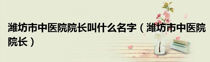 濰坊市中醫(yī)院院長叫什么名字（濰坊市中醫(yī)院院長）