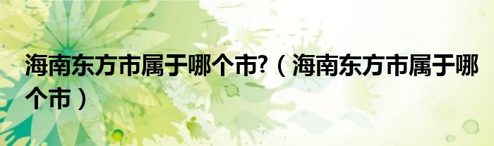 海南東方市屬于哪個(gè)市?（海南東方市屬于哪個(gè)市）