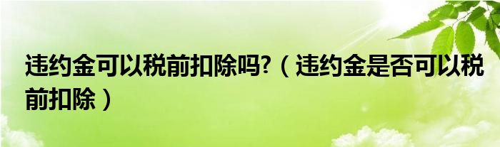 違約金可以稅前扣除嗎?（違約金是否可以稅前扣除）