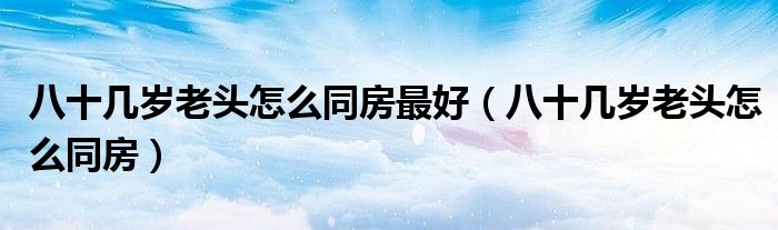 八十幾歲老頭怎么同房最好（八十幾歲老頭怎么同房）