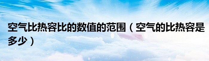 空氣比熱容比的數(shù)值的范圍（空氣的比熱容是多少）