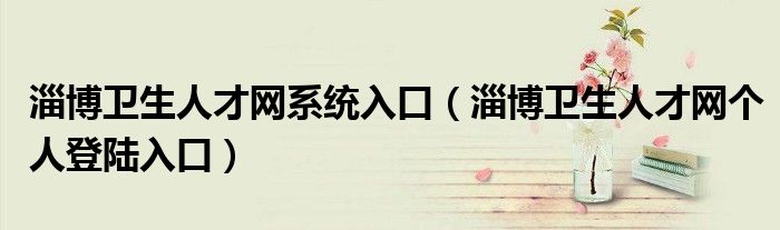 淄博衛(wèi)生人才網(wǎng)系統(tǒng)入口（淄博衛(wèi)生人才網(wǎng)個人登陸入口）