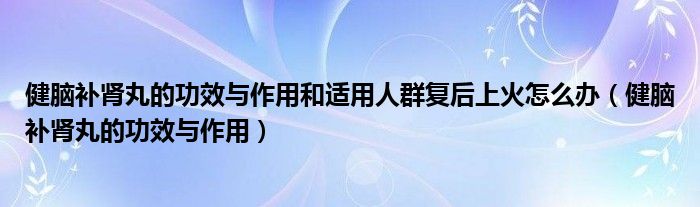 健腦補(bǔ)腎丸的功效與作用和適用人群復(fù)后上火怎么辦（健腦補(bǔ)腎丸的功效與作用）