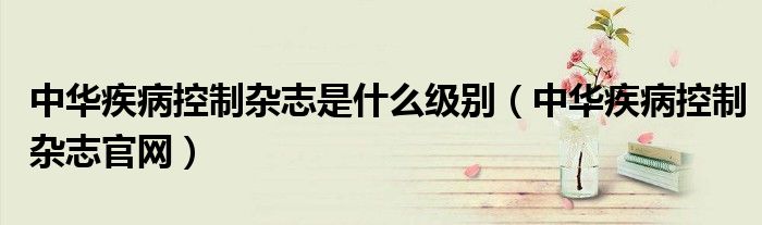 中華疾病控制雜志是什么級別（中華疾病控制雜志官網(wǎng)）