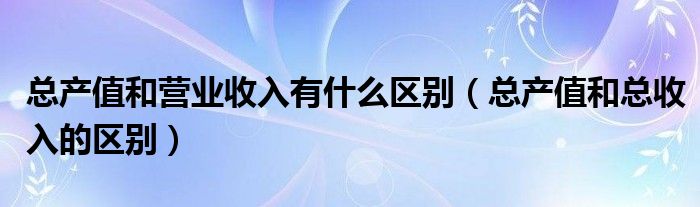 總產(chǎn)值和營業(yè)收入有什么區(qū)別（總產(chǎn)值和總收入的區(qū)別）