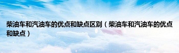 柴油車和汽油車的優(yōu)點和缺點區(qū)別（柴油車和汽油車的優(yōu)點和缺點）