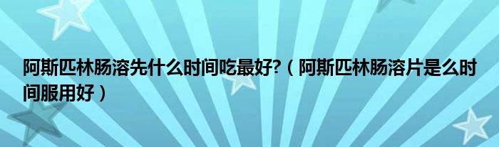 阿斯匹林腸溶先什么時間吃最好?（阿斯匹林腸溶片是么時間服用好）