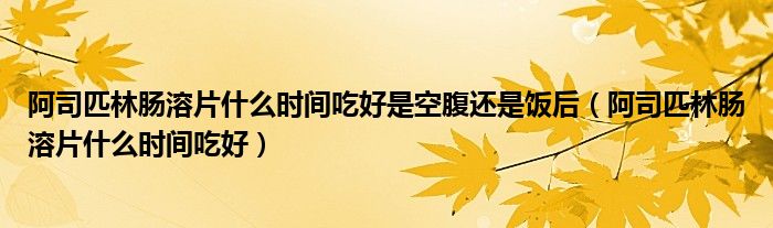 阿司匹林腸溶片什么時間吃好是空腹還是飯后（阿司匹林腸溶片什么時間吃好）