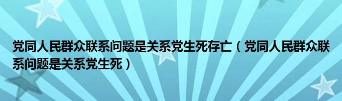 黨同人民群眾聯(lián)系問(wèn)題是關(guān)系黨生死存亡（黨同人民群眾聯(lián)系問(wèn)題是關(guān)系黨生死）