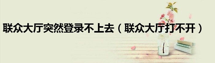 聯(lián)眾大廳突然登錄不上去（聯(lián)眾大廳打不開）