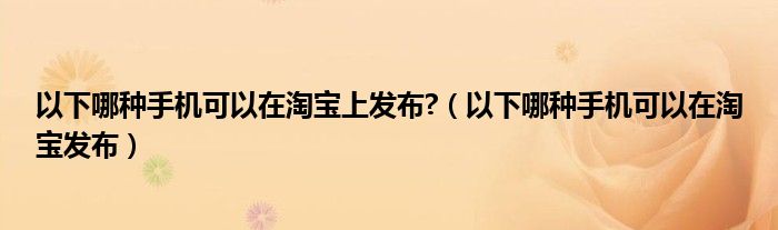 以下哪種手機(jī)可以在淘寶上發(fā)布?（以下哪種手機(jī)可以在淘寶發(fā)布）