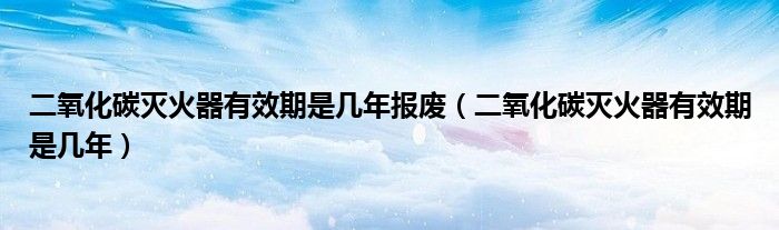 二氧化碳滅火器有效期是幾年報廢（二氧化碳滅火器有效期是幾年）