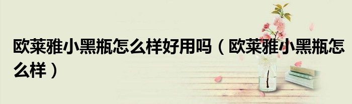 歐萊雅小黑瓶怎么樣好用嗎（歐萊雅小黑瓶怎么樣）