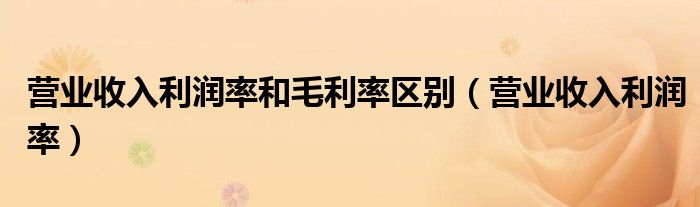 營(yíng)業(yè)收入利潤(rùn)率和毛利率區(qū)別（營(yíng)業(yè)收入利潤(rùn)率）