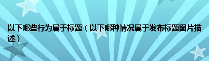 以下哪些行為屬于標(biāo)題（以下哪種情況屬于發(fā)布標(biāo)題圖片描述）
