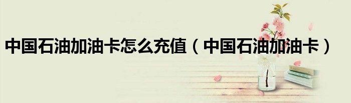 中國石油加油卡怎么充值（中國石油加油卡）