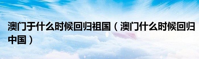 澳門于什么時(shí)候回歸祖國(guó)（澳門什么時(shí)候回歸中國(guó)）