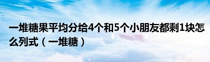 一堆糖果平均分給4個(gè)和5個(gè)小朋友都剩1塊怎么列式（一堆糖）