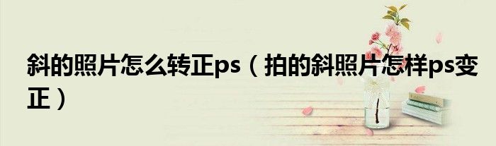 斜的照片怎么轉(zhuǎn)正ps（拍的斜照片怎樣ps變正）