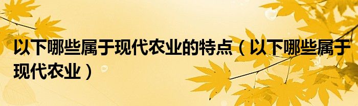 以下哪些屬于現(xiàn)代農業(yè)的特點（以下哪些屬于現(xiàn)代農業(yè)）