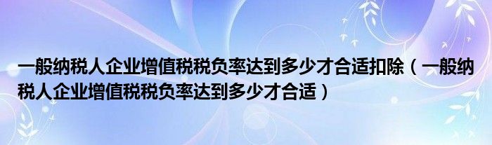 一般納稅人企業(yè)增值稅稅負(fù)率達(dá)到多少才合適扣除（一般納稅人企業(yè)增值稅稅負(fù)率達(dá)到多少才合適）