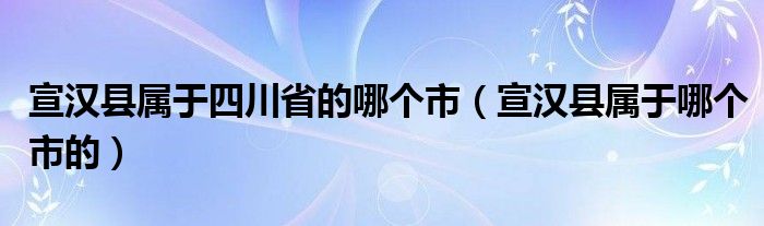 宣漢縣屬于四川省的哪個市（宣漢縣屬于哪個市的）