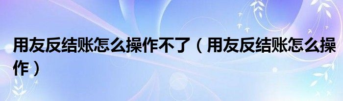 用友反結(jié)賬怎么操作不了（用友反結(jié)賬怎么操作）