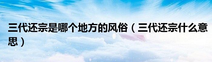 三代還宗是哪個(gè)地方的風(fēng)俗（三代還宗什么意思）