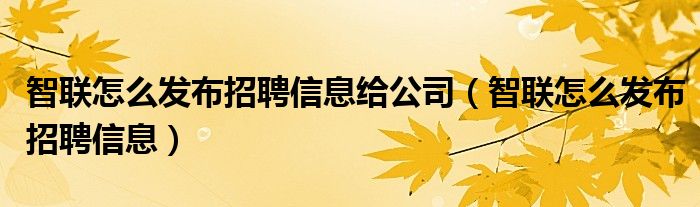 智聯(lián)怎么發(fā)布招聘信息給公司（智聯(lián)怎么發(fā)布招聘信息）