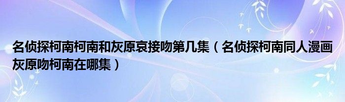 名偵探柯南柯南和灰原哀接吻第幾集（名偵探柯南同人漫畫灰原吻柯南在哪集）