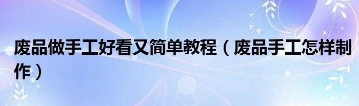 廢品做手工好看又簡單教程（廢品手工怎樣制作）