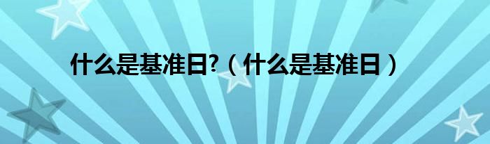 什么是基準(zhǔn)日?（什么是基準(zhǔn)日）