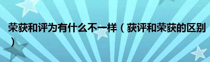 榮獲和評為有什么不一樣（獲評和榮獲的區(qū)別）