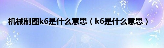 機(jī)械制圖k6是什么意思（k6是什么意思）