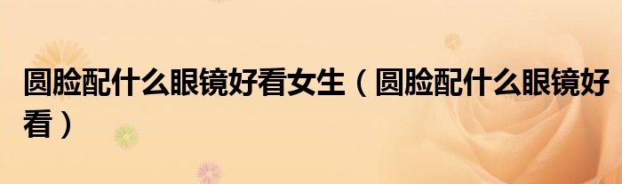 圓臉配什么眼鏡好看女生（圓臉配什么眼鏡好看）