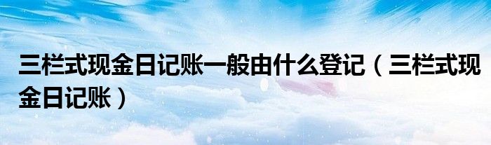 三欄式現(xiàn)金日記賬一般由什么登記（三欄式現(xiàn)金日記賬）