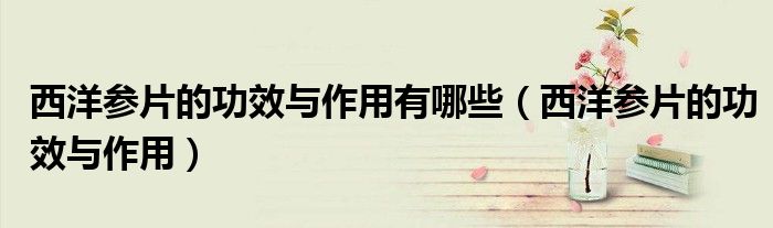 西洋參片的功效與作用有哪些（西洋參片的功效與作用）