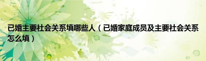 已婚主要社會(huì)關(guān)系填哪些人（已婚家庭成員及主要社會(huì)關(guān)系怎么填）
