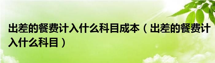 出差的餐費計入什么科目成本（出差的餐費計入什么科目）