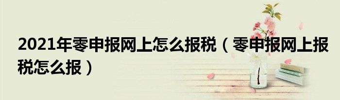 2021年零申報(bào)網(wǎng)上怎么報(bào)稅（零申報(bào)網(wǎng)上報(bào)稅怎么報(bào)）