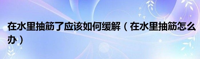 在水里抽筋了應該如何緩解（在水里抽筋怎么辦）