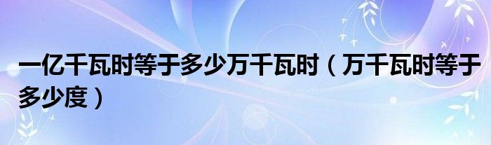 一億千瓦時(shí)等于多少萬千瓦時(shí)（萬千瓦時(shí)等于多少度）